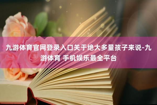 九游体育官网登录入口关于绝大多量孩子来说-九游体育 手机娱乐最全平台