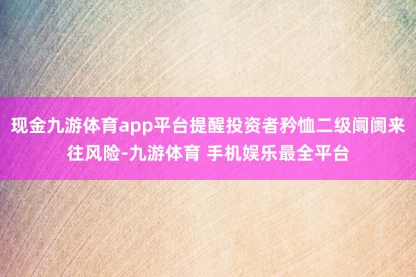 现金九游体育app平台提醒投资者矜恤二级阛阓来往风险-九游体育 手机娱乐最全平台