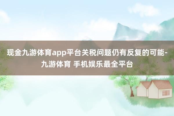 现金九游体育app平台关税问题仍有反复的可能-九游体育 手机娱乐最全平台
