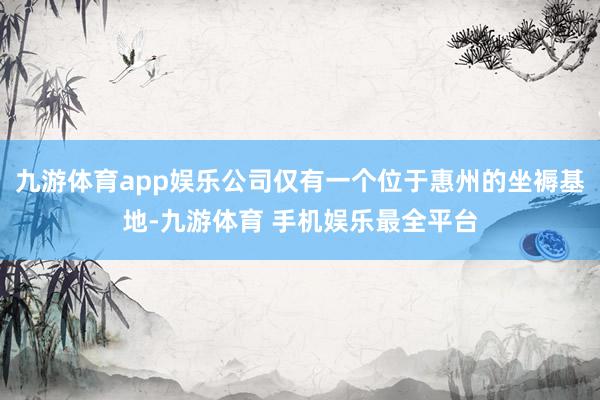 九游体育app娱乐公司仅有一个位于惠州的坐褥基地-九游体育 手机娱乐最全平台