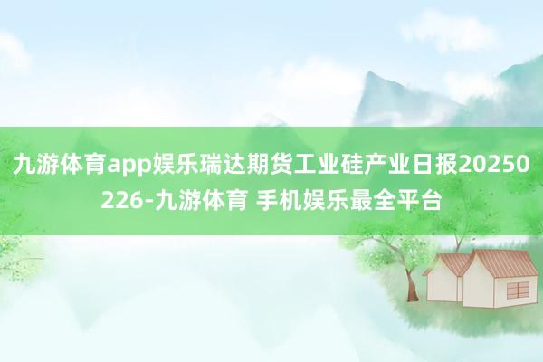 九游体育app娱乐瑞达期货工业硅产业日报20250226-九游体育 手机娱乐最全平台