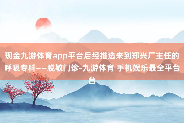 现金九游体育app平台后经推选来到郑兴厂主任的呼吸专科——脱敏门诊-九游体育 手机娱乐最全平台