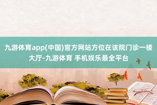 九游体育app(中国)官方网站方位在该院门诊一楼大厅-九游体育 手机娱乐最全平台