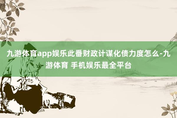 九游体育app娱乐此番财政计谋化债力度怎么-九游体育 手机娱乐最全平台