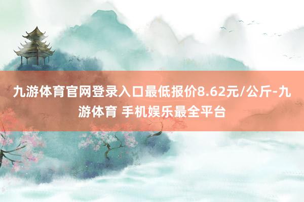 九游体育官网登录入口最低报价8.62元/公斤-九游体育 手机娱乐最全平台