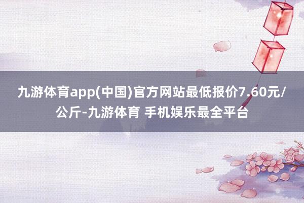 九游体育app(中国)官方网站最低报价7.60元/公斤-九游体育 手机娱乐最全平台