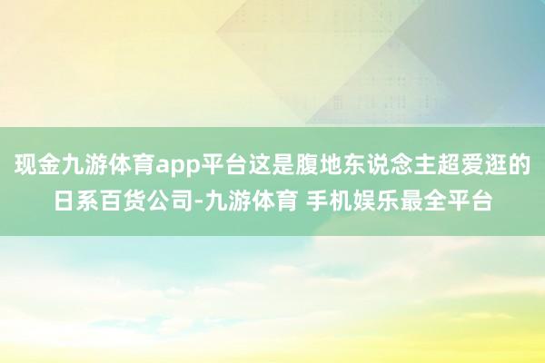 现金九游体育app平台这是腹地东说念主超爱逛的日系百货公司-九游体育 手机娱乐最全平台