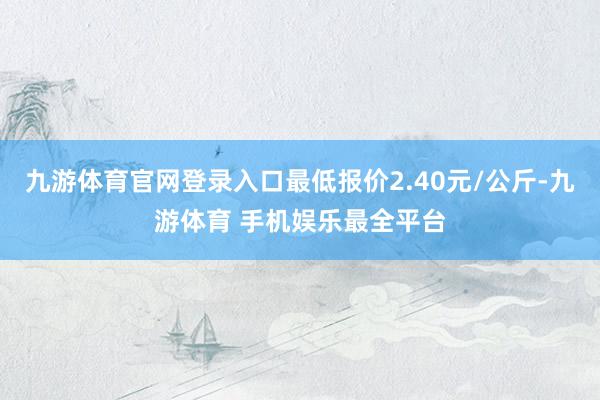 九游体育官网登录入口最低报价2.40元/公斤-九游体育 手机娱乐最全平台