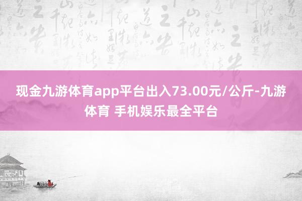 现金九游体育app平台出入73.00元/公斤-九游体育 手机娱乐最全平台