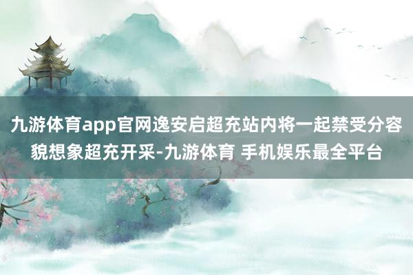 九游体育app官网逸安启超充站内将一起禁受分容貌想象超充开采-九游体育 手机娱乐最全平台
