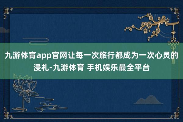 九游体育app官网让每一次旅行都成为一次心灵的浸礼-九游体育 手机娱乐最全平台