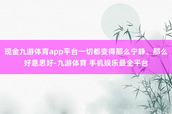 现金九游体育app平台一切都变得那么宁静、那么好意思好-九游体育 手机娱乐最全平台