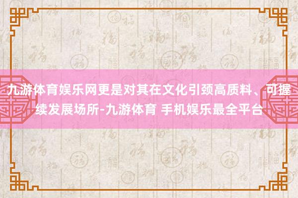 九游体育娱乐网更是对其在文化引颈高质料、可握续发展场所-九游体育 手机娱乐最全平台