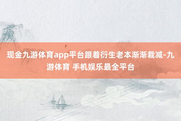 现金九游体育app平台跟着衍生老本渐渐裁减-九游体育 手机娱乐最全平台