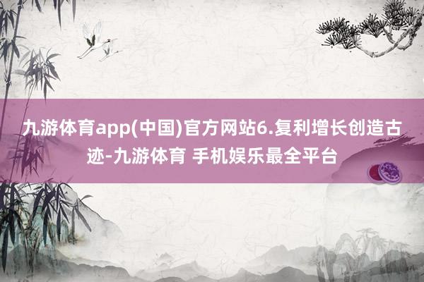 九游体育app(中国)官方网站6.复利增长创造古迹-九游体育 手机娱乐最全平台