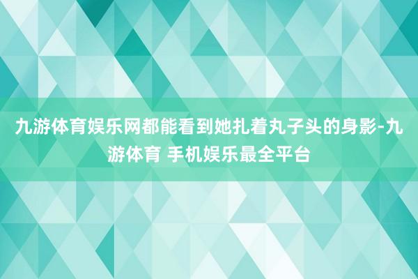 九游体育娱乐网都能看到她扎着丸子头的身影-九游体育 手机娱乐最全平台
