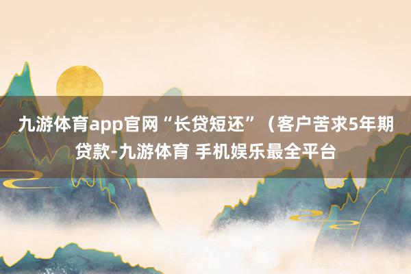 九游体育app官网“长贷短还”（客户苦求5年期贷款-九游体育 手机娱乐最全平台