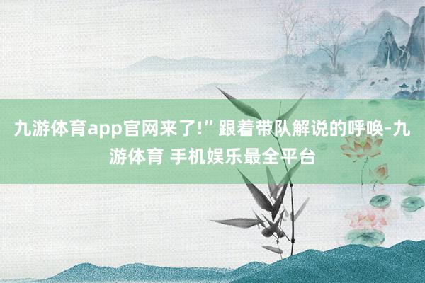 九游体育app官网来了!”跟着带队解说的呼唤-九游体育 手机娱乐最全平台