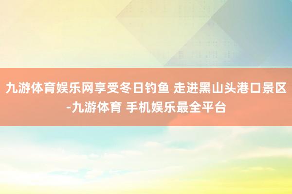 九游体育娱乐网享受冬日钓鱼 走进黑山头港口景区-九游体育 手机娱乐最全平台