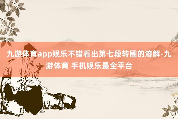 九游体育app娱乐不错看出第七段转圈的溶解-九游体育 手机娱乐最全平台