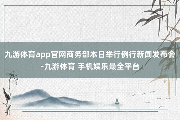 九游体育app官网商务部本日举行例行新闻发布会-九游体育 手机娱乐最全平台