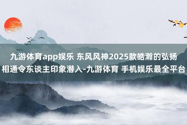 九游体育app娱乐 东风风神2025款皓瀚的弘扬相通令东谈主印象潜入-九游体育 手机娱乐最全平台