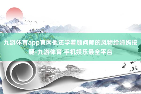 九游体育app官网他还学着顾问师的风物给姆妈按腿-九游体育 手机娱乐最全平台