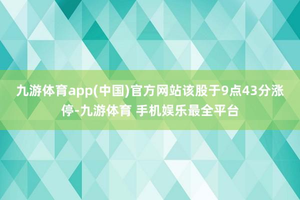 九游体育app(中国)官方网站该股于9点43分涨停-九游体育 手机娱乐最全平台