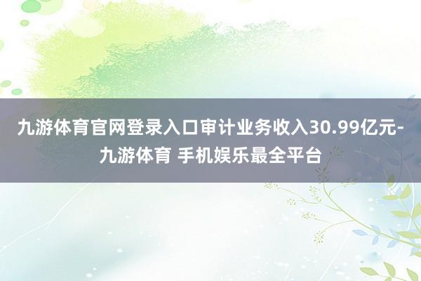 九游体育官网登录入口审计业务收入30.99亿元-九游体育 手机娱乐最全平台