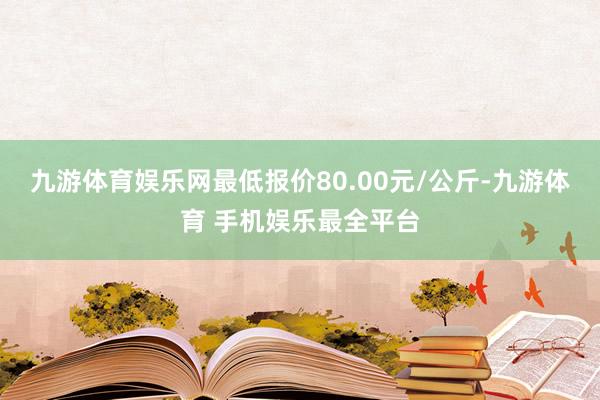 九游体育娱乐网最低报价80.00元/公斤-九游体育 手机娱乐最全平台