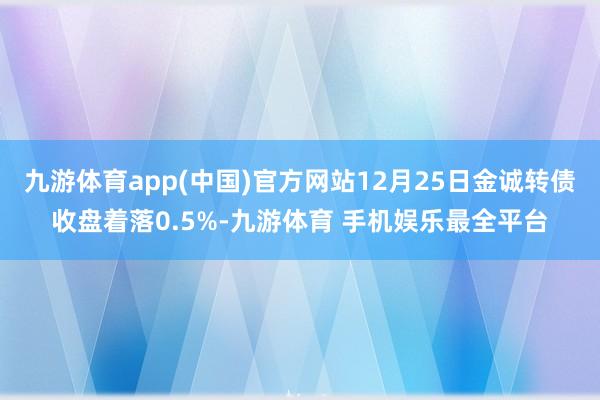 九游体育app(中国)官方网站12月25日金诚转债收盘着落0.5%-九游体育 手机娱乐最全平台