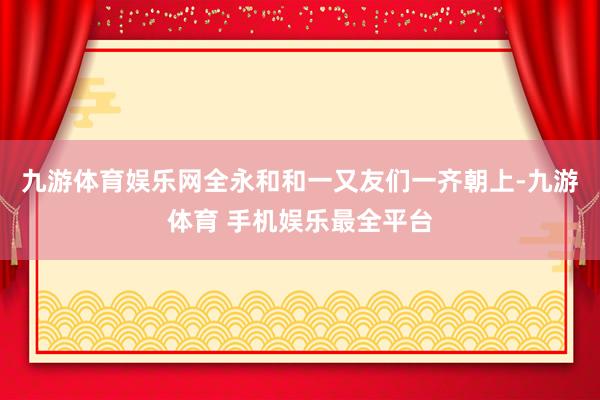 九游体育娱乐网全永和和一又友们一齐朝上-九游体育 手机娱乐最全平台