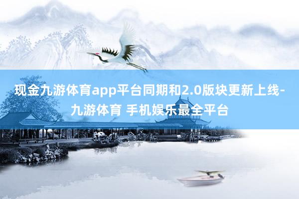现金九游体育app平台同期和2.0版块更新上线-九游体育 手机娱乐最全平台