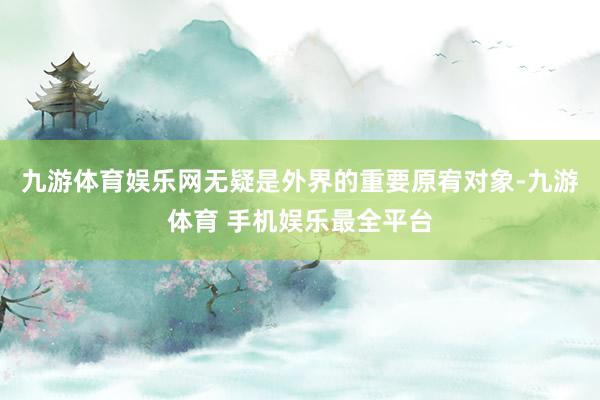九游体育娱乐网无疑是外界的重要原宥对象-九游体育 手机娱乐最全平台