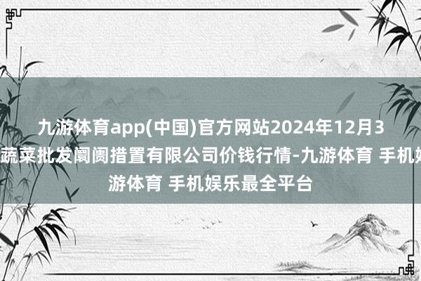 九游体育app(中国)官方网站2024年12月30日海南凤翔蔬菜批发阛阓措置有限公司价钱行情-九游体育 手机娱乐最全平台