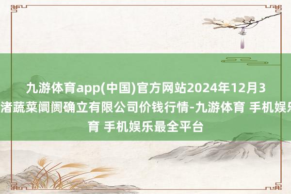 九游体育app(中国)官方网站2024年12月30日浙江良渚蔬菜阛阓确立有限公司价钱行情-九游体育 手机娱乐最全平台