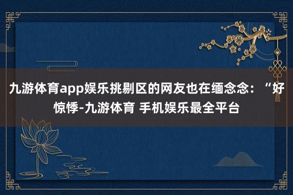 九游体育app娱乐挑剔区的网友也在缅念念：“好惊悸-九游体育 手机娱乐最全平台