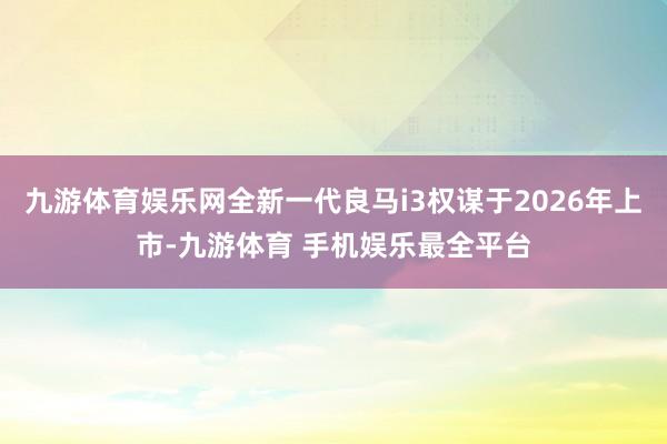 九游体育娱乐网全新一代良马i3权谋于2026年上市-九游体育 手机娱乐最全平台