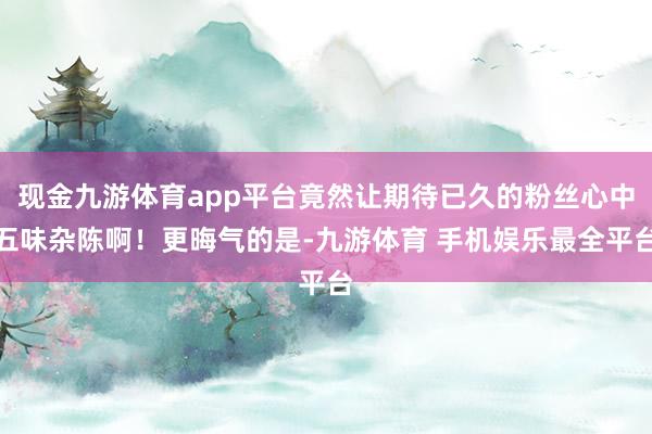 现金九游体育app平台竟然让期待已久的粉丝心中五味杂陈啊！更晦气的是-九游体育 手机娱乐最全平台