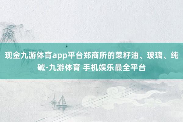 现金九游体育app平台郑商所的菜籽油、玻璃、纯碱-九游体育 手机娱乐最全平台
