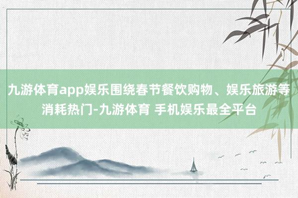 九游体育app娱乐围绕春节餐饮购物、娱乐旅游等消耗热门-九游体育 手机娱乐最全平台