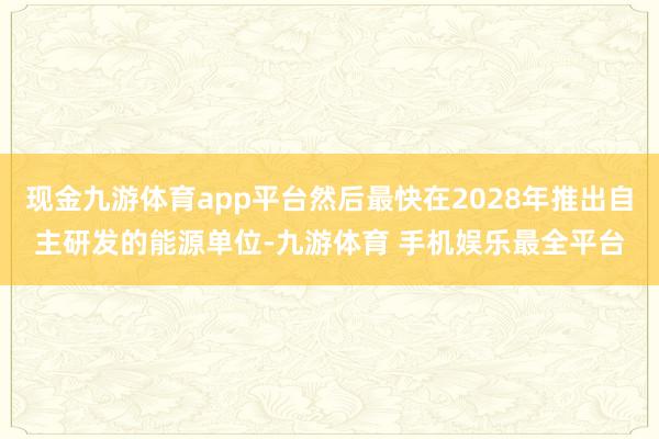 现金九游体育app平台然后最快在2028年推出自主研发的能源单位-九游体育 手机娱乐最全平台