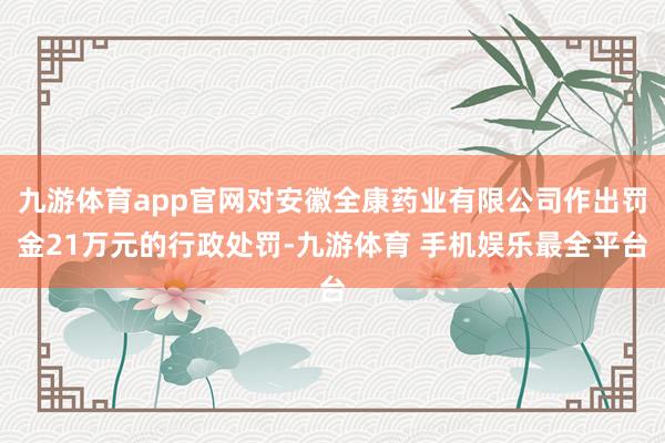 九游体育app官网对安徽全康药业有限公司作出罚金21万元的行政处罚-九游体育 手机娱乐最全平台