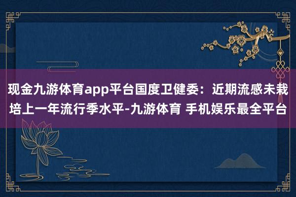 现金九游体育app平台国度卫健委：近期流感未栽培上一年流行季水平-九游体育 手机娱乐最全平台