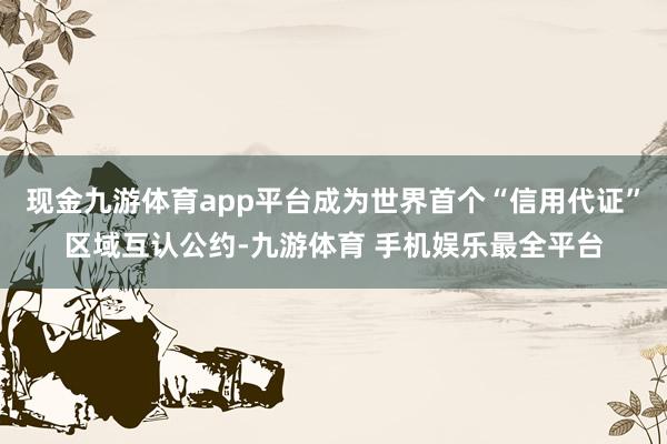 现金九游体育app平台成为世界首个“信用代证”区域互认公约-九游体育 手机娱乐最全平台