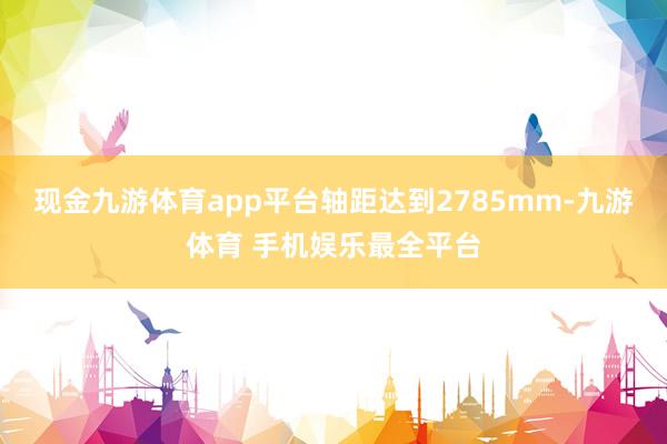 现金九游体育app平台轴距达到2785mm-九游体育 手机娱乐最全平台
