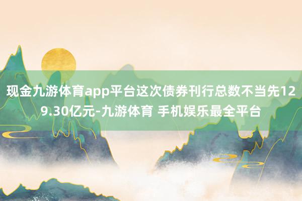 现金九游体育app平台这次债券刊行总数不当先129.30亿元-九游体育 手机娱乐最全平台