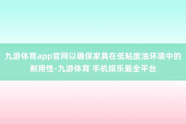 九游体育app官网以确保家具在低粘度油环境中的耐用性-九游体育 手机娱乐最全平台