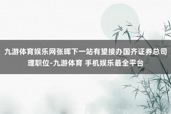 九游体育娱乐网张晖下一站有望接办国齐证券总司理职位-九游体育 手机娱乐最全平台