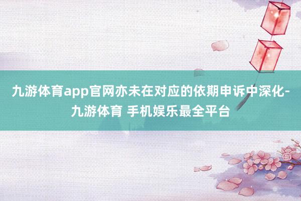 九游体育app官网亦未在对应的依期申诉中深化-九游体育 手机娱乐最全平台